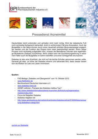 Pressedienst Arzneimittel

  Hautschäden leicht entzünden und verheilen nicht mehr richtig. Wird der diabetische Fuß
  nicht rechtzeitig fachgerecht behandelt, droht im schlimmsten Fall eine Amputation. Auch die
  Blutgefäße in der Niere können durch einen dauerhaft erhöhten Blutzuckerspiegel angegrif-
  fen werden und die Funktion des Organs kann stark beeinträchtigt werden. Wenn dieser
  Prozess nicht rechtzeitig aufgehalten wird, müssen die Betroffenen mitunter eine regelmäßi-
  ge Blutwäsche (Dialyse) durchführen. Nicht zuletzt kann die Durchblutungsstörung in extre-
  men Fällen auch die Blutgefäße im Gehirn betreffen und einen Schlaganfall verursachen.

  Diabetes ist also eine Krankheit, die nicht auf die leichte Schulter genommen werden sollte.
  Generell gilt aber: Je früher der Diabetes erkannt und behandelt wird, desto besser lassen
  sich die Risiken für Leib und Leben minimieren.




  Quellen:

      -   FAZ-Beilage „Diabetes und Übergewicht“ vom 19. Oktober 2012
      -   www.NetDoktor.de
      -   Berufsverband Deutscher Internisten e.V.
      -   www.diabetes-risiko.de
      -   AWMF Leitlinien „Therapie des Diabetes mellitus Typ1“
      -   http://www.diabetesinformationsdienst-muenchen.de/forschung/regenerative-
          medizin/index.html
      -   Focus.de Ratgeber Diabetes
      -   Diabetes-ratgeber.net
      -   http://www.aerztezeitung.de/medizin/krankheiten/diabetes/article/814684/lebenserwar
          tung-diabetikern-steigt.html




  zurück zur Startseite




Seite 13 von 21                                                                   November 2012
 