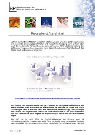 Pressedienst Arzneimittel

  Jahren) auf rund 552 Millionen Menschen erhöhen. Zu den Ursachen gehören zum einen
  sich ändernde Ernährungsgewohnheiten und mangelnde Bewegung, zum anderen aber
  auch der medizinische Fortschritt und die damit verbundene höhere Lebenserwartung. Die
  Zahlen und Prognosen legen insgesamt nahe, dass mit wachsendem Wohlstand auch das
  Risiko steigt, an Diabetes zu erkranken.




       http://www.idf.org/diabetesatlas/5e/diabetes-in-low-middle-and-high-income-countries



  Bei Kindern und Jugendlichen ist der Typ1-Diabetes die häufigste Krankheitsform, sie
  macht weltweit rund 90 Prozent der Diabetesfälle im Alter bis 25 Jahren aus. Nach
  Schätzungen der IDF aus dem Jahr 2008 nehmen die weltweiten Typ1-Erkrankungen
  bei Kindern und Jugendlichen jährlich um rund drei Prozent zu, bei Vorschulkindern
  soll die Zuwachsrate nach Angabe der Experten sogar bereits bei rund fünf Prozent
  liegen.

  Die IDF hat im Jahr 2010 die Typ1-Krankheitsrate bei Kindern unter 15
  Jahren in ausgewählten Ländern untersucht. Dabei zeigte sich, dass insbesondere Kinder in
  skandinavischen Ländern überdurchschnittlich häufig unter Typ1-Diabetes leiden. So sind



Seite 17 von 21                                                                    November 2012
 