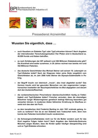 Pressedienst Arzneimittel


  Wussten Sie eigentlich, dass …

         auch Haustiere an Diabetes Typ1 oder Typ2 erkranken können? Nach Angaben
          der internationalen Tierschutzorganisation Vier Pfoten sind in Deutschland ca.
          40.000 Hunde und Katzen betroffen.

         es nach Schätzungen der IDF weltweit rund 366 Millionen Diabeteskranke gibt?
          Die Krankheit wird weiter zunehmen, in 20 Jahren rechnet man bereits mit rund
          552 Millionen Patienten.

         das deutsche Gewichtheber-Ass Michael Steiner seit seinem 18. Lebensjahr an
          Typ1-Diabetes leidet? Nach der Diagnose rieten seine Ärzte vergeblich vom
          Gewichtheben ab, im Jahr 2008 holte Steiner die Olympia-Goldmedaille in Pe-
          king.

         der Begriff Insulin von lateinisch „insula“, also Insel abgeleitet wurde? Das
          Hormon Insulin wird bei gesunden Menschen von den sogenannten Langer-
          hansschen Inselzellen der Bauchspeicheldrüse ins Blut abgegeben und steuert
          dort den Zuckerstoffwechsel.

         die nordamerikanischen Pima-Indianer überdurchschnittlich häufig an Fettlei-
          bigkeit und Typ2-Diabetes leiden? Forscher vermuten, dass die ehemaligen
          Bewohner karger Wüstenregionen genetisch bedingt Nahrung besonders gut
          verwerten können. In modernen Zeiten fettreicher Ernährung im Überfluss er-
          weist sich das aber als Fluch.

         es dem kanadischen Arzt Frederick Banting im Jahr 1921 erstmals gelang, In-
          sulin zu isolieren? Von da an war Diabetes kein Todesurteil mehr, denn man
          konnte den Patienten kontrolliert Insulin verabreichen.

         die Schwangerschaftsdiabetes nicht nur für die Mutter sondern auch für das
          Kind negative Folgen haben kann? Nach Angaben des Helmholtz-Zentrums
          München zeigen Studien, dass die Kinder später häufiger übergewichtig sind
          und an Typ2-Diabetes erkranken.



Seite 19 von 21                                                              November 2012
 
