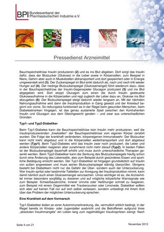 Pressedienst Arzneimittel

  Bauchspeicheldrüse Insulin produzieren (2) und es ins Blut abgeben. Dort sorgt das Insulin
  dafür, dass der Blutzucker (Glukose) in die Leber sowie in Körperzellen, zum Beispiel in
  Niere, Gehirn aber auch in Muskelzellen abtransportiert und dort gespeichert oder in Energie
  umgewandelt wird (3). Der Zuckerspiegel im Blut sinkt dadurch ab, nach und nach tritt wieder
  Hunger auf (4). Der niedrige Blutzuckerspiegel (Glukosemangel) führt wiederum dazu, dass
  in der Bauchspeicheldrüse der Insulin-Gegenspieler Glucagon produziert (5) und ins Blut
  abgegeben wird. Dort stoppt Glucagon zum einen die durch Insulin gesteuerte
  Glukoseaufnahme in die Körperzellen und regt zugleich die Leber dazu an, Glukose ins Blut
  abzugeben (6). Der Blutzuckerspiegel steigt dadurch wieder langsam an. Mit der nächsten
  Nahrungsaufnahme wird dann die Insulinproduktion in Gang gesetzt und der Kreislauf be-
  ginnt von vorne. So reibungslos funktioniert es in der Regel beim gesunden Menschen, beim
  Diabeteskranken hingegen, ist das genau austarierte Spiel zwischen den Kontrahenten
  Insulin und Glucagon aus dem Gleichgewicht geraten – und zwar aus unterschiedlichen
  Gründen.

  Typ1- und Typ2-Diabetiker

  Beim Typ1-Diabetes kann die Bauchspeicheldrüse kein Insulin mehr produzieren, weil die
  insulinproduzierenden „Inselzellen“ der Bauchspeicheldrüse vom eigenen Körper zerstört
  wurden. Die Folge der krankhaft veränderten, körpereigenen Immunabwehr: Der Blutzucker
  kann nicht mehr abgebaut und in die Körperzellen weitertransportiert und dort abgebaut
  werden (Typ1). Beim Typ2-Diabetes wird das Insulin zwar noch produziert, die Leber und
  andere Körperzellen reagieren aber zunehmend nicht mehr darauf (Typ2). In beiden Fällen
  ist der Blutzuckerspiegel dauerhaft erhöht und muss durch unterschiedliche Therapien ge-
  senkt werden. Beim Typ2-Diabetiker kann die Senkung des Blutzuckerspiegels häufig schon
  durch eine Änderung des Lebensstils, also zum Beispiel durch gesünderes Essen und sport-
  liche Betätigung erreicht werden. Der Typ1-Diabetiker ist hingegen grundsätzlich auf Insulin
  von außen angewiesen und muss seinen Blutzuckerspiegel ständig überprüfen. Übrigens
  besteht bei Diabetikern nicht nur die Gefahr der Über- sondern auch der Unterzuckerung.
  Wer Insulin spritzt oder bestimmte Tabletten zur Anregung der Insulinproduktion nimmt, kann
  damit nämlich auch einen Glukosemangel verursachen. Umso wichtiger ist es, die Arzneimit-
  tel immer besonders sorgfältig zu dosieren und auf mögliche körperliche Warnsignale wie
  zum Beispiel. Schweißausbrüche, innerer Unruhe oder Heißhunger schnell zu reagieren,
  zum Beispiel mit einem Gegenmittel wie Traubenzucker oder Limonade. Diabetiker sollten
  sich aber auf keinen Fall nur auf sich selbst verlassen, sondern unbedingt mit ihrem Arzt
  über das Problem der möglichen Unterzuckerung sprechen.

  Eine Krankheit auf dem Vormarsch

  Typ1-Diabetiker leiden an einer Autoimmunerkrankung, die, vermutlich erblich bedingt, in der
  Regel bereits im Kindes- oder Jugendalter ausbricht und die Betroffenen aufgrund ihres
  „absoluten Insulinmangels“ ein Leben lang zum regelmäßigen Insulinspritzen zwingt. Nach



Seite 4 von 21                                                                    November 2012
 