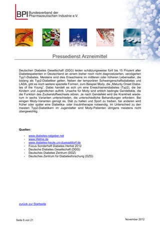 Pressedienst Arzneimittel

  Deutschen Diabetes Gesellschaft (DGG) leiden schätzungsweise fünf bis 15 Prozent aller
  Diabetespatienten in Deutschland an einem bisher noch nicht diagnostizierten, verzögerten
  Typ1-Diabetes. Meistens sind dies Erwachsene im mittleren oder höheren Lebensalter, die
  bislang als Typ2-Diabetiker gelten. Neben der temporären Schwangerschaftsdiabetes und
  LADA, gibt es noch weitere spezielle Formen, zum Beispiel Mody, die „Maturity Onset Diabe-
  tes of the Young“. Dabei handelt es sich um eine Erwachsenendiabetes (Typ2), die bei
  Kindern und Jugendlichen auftritt. Ursache für Mody sind erblich bedingte Gendefekte, die
  die Funktion des Zuckerstoffwechsels stören. Je nach Gendefekt wird die Krankheit wiede-
  rum in sechs Varianten unterschieden, die unterschiedliche Behandlungen erfordern. Bei
  einigen Mody-Varianten genügt es, Diät zu halten und Sport zu treiben, bei anderen wird
  früher oder später eine Diabetika- oder Insulintherapie notwendig. Im Unterschied zu den
  meisten Typ2-Diabetikern im Jugendalter sind Mody-Patienten übrigens meistens nicht
  übergewichtig.




  Quellen:

      -   www.diabetes-ratgeber.net
      -   www.lifeline.de
      -   www.diabetes-heute.uni-duesseldorf.de
      -   Focus Sonderheft Diabetes Herbst 2012
      -   Deutsche Diabetes Gesellschaft (DDG)
      -   Deutsches Diabetes Zentrum (DDZ)
      -   Deutsches Zentrum für Diabetesforschung (DZD)




  zurück zur Startseite




Seite 6 von 21                                                                  November 2012
 