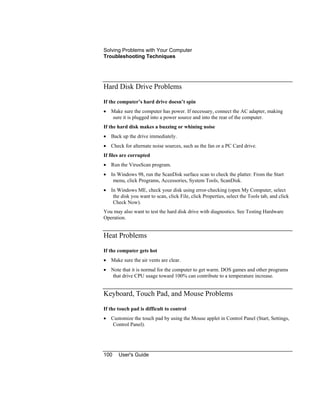 Solving Problems with Your Computer
Troubleshooting Techniques
100 User's Guide
Hard Disk Drive Problems
If the computer’s hard drive doesn’t spin
• Make sure the computer has power. If necessary, connect the AC adapter, making
sure it is plugged into a power source and into the rear of the computer.
If the hard disk makes a buzzing or whining noise
• Back up the drive immediately.
• Check for alternate noise sources, such as the fan or a PC Card drive.
If files are corrupted
• Run the VirusScan program.
• In Windows 98, run the ScanDisk surface scan to check the platter. From the Start
menu, click Programs, Accessories, System Tools, ScanDisk.
• In Windows ME, check your disk using error-checking (open My Computer, select
the disk you want to scan, click File, click Properties, select the Tools tab, and click
Check Now).
You may also want to test the hard disk drive with diagnostics. See Testing Hardware
Operation.
Heat Problems
If the computer gets hot
• Make sure the air vents are clear.
• Note that it is normal for the computer to get warm. DOS games and other programs
that drive CPU usage toward 100% can contribute to a temperature increase.
Keyboard, Touch Pad, and Mouse Problems
If the touch pad is difficult to control
• Customize the touch pad by using the Mouse applet in Control Panel (Start, Settings,
Control Panel).
 
