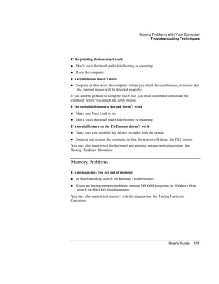 Solving Problems with Your Computer
Troubleshooting Techniques
User's Guide 101
If the pointing devices don’t work
• Don’t touch the touch pad while booting or resuming.
• Reset the computer.
If a scroll mouse doesn’t work
• Suspend or shut down the computer before you attach the scroll mouse, to ensure that
the external mouse will be detected properly/
If you want to go back to using the touch pad, you must suspend or shut down the
computer before you detach the scroll mouse.
If the embedded numeric keypad doesn’t work
• Make sure Num Lock is on.
• Don’t touch the touch pad while booting or resuming.
If a special feature on the PS/2 mouse doesn’t work
• Make sure you installed any drivers included with the mouse.
• Suspend and resume the computer, so that the system will detect the PS/2 mouse.
You may also want to test the keyboard and pointing devices with diagnostics. See
Testing Hardware Operation.
Memory Problems
If a message says you are out of memory
• In Windows Help, search for Memory Troubleshooter.
• If you are having memory problems running MS-DOS programs, in Windows Help
search for MS-DOS Troubleshooter.
You may also want to test memory with the diagnostics. See Testing Hardware
Operation.
 