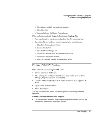 Solving Problems with Your Computer
Troubleshooting Techniques
User's Guide 103
4. Click the port to which your modem is attached.
5. Click More Info.
• In Windows Help, use the Modem Troubleshooter.
If the modem connection is dropped when transferring large files
• There may be static or interference on the phone line. Try connecting later.
• If a serial or PC card modem is not working, disable the internal modem.
1. Click Start, Settings, Control Panel.
2. Double-click System.
3. Click the Device Manager tab.
4. Double-click Modem to list the current modem devices.
5. Double-click the internal modem.
6. Select the checkbox “Disable in this hardware profile.”
PC Card (PCMCIA) Problems
If the notebook doesn’t recognize a PC Card
• Remove and reinsert the PC card.
• If the card requires an IRQ, check that there is one available. Look in Device
Manager, Properties, Interrupt Request (IRQ).
• Check the HP Pavilion Notebook Web site for information about supported PC
Cards.
• Try the card in another computer.
• Reboot the computer.
You may also want to test the PC card with diagnostics. See Testing Hardware
Operation.
If an I/O card stops communicating properly
• The card may have been reset if the computer suspended or turned off. Exit any
applications, then remove and reinsert the card.
 