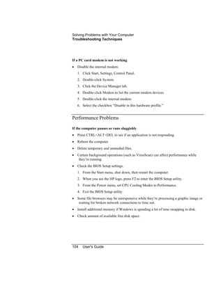Solving Problems with Your Computer
Troubleshooting Techniques
104 User's Guide
If a PC card modem is not working
• Disable the internal modem.
1. Click Start, Settings, Control Panel.
2. Double-click System.
3. Click the Device Manager tab.
4. Double-click Modem to list the current modem devices.
5. Double-click the internal modem.
6. Select the checkbox “Disable in this hardware profile.”
Performance Problems
If the computer pauses or runs sluggishly
• Press CTRL+ALT+DEL to see if an application is not responding.
• Reboot the computer.
• Delete temporary and unneeded files.
• Certain background operations (such as VirusScan) can affect performance while
they’re running.
• Check the BIOS Setup settings.
1. From the Start menu, shut down, then restart the computer.
2. When you see the HP logo, press F2 to enter the BIOS Setup utility.
3. From the Power menu, set CPU Cooling Modes to Performance.
4. Exit the BIOS Setup utility.
• Some file browsers may be unresponsive while they’re processing a graphic image or
waiting for broken network connections to time out.
• Install additional memory if Windows is spending a lot of time swapping to disk.
• Check amount of available free disk space.
 