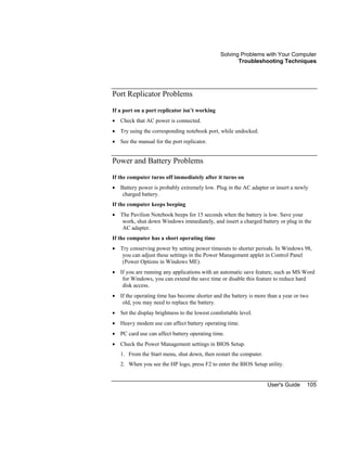 Solving Problems with Your Computer
Troubleshooting Techniques
User's Guide 105
Port Replicator Problems
If a port on a port replicator isn’t working
• Check that AC power is connected.
• Try using the corresponding notebook port, while undocked.
• See the manual for the port replicator.
Power and Battery Problems
If the computer turns off immediately after it turns on
• Battery power is probably extremely low. Plug in the AC adapter or insert a newly
charged battery.
If the computer keeps beeping
• The Pavilion Notebook beeps for 15 seconds when the battery is low. Save your
work, shut down Windows immediately, and insert a charged battery or plug in the
AC adapter.
If the computer has a short operating time
• Try conserving power by setting power timeouts to shorter periods. In Windows 98,
you can adjust these settings in the Power Management applet in Control Panel
(Power Options in Windows ME).
• If you are running any applications with an automatic save feature, such as MS Word
for Windows, you can extend the save time or disable this feature to reduce hard
disk access.
• If the operating time has become shorter and the battery is more than a year or two
old, you may need to replace the battery.
• Set the display brightness to the lowest comfortable level.
• Heavy modem use can affect battery operating time.
• PC card use can affect battery operating time.
• Check the Power Management settings in BIOS Setup.
1. From the Start menu, shut down, then restart the computer.
2. When you see the HP logo, press F2 to enter the BIOS Setup utility.
 