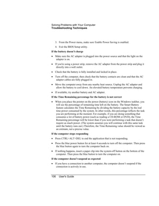 Solving Problems with Your Computer
Troubleshooting Techniques
106 User's Guide
3. From the Power menu, make sure Enable Power Saving is enabled.
4. Exit the BIOS Setup utility.
If the battery doesn’t charge
• Make sure the AC adapter is plugged into the power source and that the light on the
adapter is on.
• If you're using a power strip, remove the AC adapter from the power strip and plug it
directly into a wall outlet.
• Check that the battery is fully installed and locked in place.
• Turn off the computer, then check that the battery contacts are clean and that the AC
adapter cables are fully plugged in.
• Move the computer away from any nearby heat source. Unplug the AC adapter and
allow the battery to cool down. An elevated battery temperature prevents charging.
• If available, try another battery and AC adapter.
If the Time Remaining percentage for the battery is not correct
• When you place the pointer on the power (battery) icon on the Windows taskbar, you
will see the percentage of remaining time left on the battery. The Smart Battery
feature calculates the Time Remaining by dividing the battery capacity by the real
time power consumed by the system. In other words, this percentage reflects the task
you are performing at the moment. For example, if you are doing something that
consumes a lot of battery power (such as reading a CD-ROM or DVD), the Time
Remaining percentage will be lower than if you were performing a task that doesn’t
require as much power. (The system assumes you will continue with this same task
until the battery runs out.) Therefore, the Time Remaining value should be viewed as
an estimate, not a precise value.
If the computer stops responding
• Press CTRL+ALT+DEL to end the application that is not responding.
• Press the blue power button for at least 4 seconds to turn off the computer. Then press
the blue button again to turn the computer back on.
• If nothing happens, insert a paper clip into the system-off button on the bottom of the
computer. Then press the blue button to turn the computer on.
If the computer doesn’t suspend as expected
• If you have a connection to another computer, the computer doesn’t suspend if the
connection is actively in use.
 