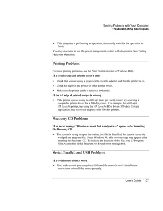 Solving Problems with Your Computer
Troubleshooting Techniques
User's Guide 107
• If the computer is performing an operation, it normally waits for the operation to
finish.
You may also want to test the power management system with diagnostics. See Testing
Hardware Operation.
Printing Problems
For most printing problems, use the Print Troubleshooter in Windows Help.
If a serial or parallel printer doesn’t print
• Check that you are using a proper cable or cable adapter, and that the printer is on.
• Check for paper in the printer or other printer errors.
• Make sure the printer cable is secure at both ends.
If the left edge of printed output is missing
• If the printer you are using is a 600-dpi (dots per inch) printer, try selecting a
compatible printer driver for a 300-dpi printer. For example, for a 600-dpi
HP LaserJet printer, try using the HP LaserJet IIIsi driver (300-dpi). Certain
applications may not work properly with 600-dpi printers.
Recovery CD Problems
If an error message “Windows cannot find wordpad.exe” appears after inserting
the Recovery CD
• The system is trying to open the readme.doc file in WordPad, but cannot locate the
wordpad.exe program file. Under Windows 98, this error message may appear after
inserting the Recovery CD. To indicate the location of this file, type C:Program
FilesAccessories in the Program Not Found error message box.
Serial, Parallel, and USB Problems
If a serial mouse doesn’t work
• First, make certain you completely followed the manufacturer’s installation
instructions to install the mouse properly.
 