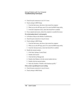 Solving Problems with Your Computer
Troubleshooting Techniques
108 User's Guide
• Check the port connection to see if it’s loose.
• Check settings in BIOS Setup.
1. From the Start menu, shut down, then restart the computer.
2. When you see the HP logo, press F2 to enter the BIOS Setup utility.
3. From the Components menu, check that Serial Port is enabled.
• If you suspend and resume, reboot the computer to reenable the mouse.
If a serial modem doesn’t work properly
• In Windows Help use the Modem Troubleshooter.
• Check the port connection (it may be loose).
• Check settings in BIOS Setup.
1. From the Start menu, shut down, then restart the computer.
2. When you see the HP logo, press F2 to enter the BIOS Setup utility.
3. From the Advanced menu, check that Serial Port is enabled.
• Disable the internal modem.
1. Click Start, Settings, Control Panel.
2. Double-click System.
3. Click the Device Manager tab.
4. Double-click Modem to list the current modem devices.
5. Double-click the internal modem.
6. Select the checkbox “Disable in this hardware profile.”
If the serial or parallel port is not working
• Check the port connection (it may be loose).
• Check settings in BIOS Setup.
 
