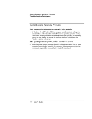 Solving Problems with Your Computer
Troubleshooting Techniques
110 User's Guide
Suspending and Resuming Problems
If the computer takes a long time to resume after being suspended
• In Windows 98 and Windows ME, the computer can take a minute or longer to
resume when a network card is installed. While the operating system is loading
drivers and checking hardware and network connections, you will see a blinking
cursor on your display. As soon as the hardware has been re-initialized, the
Windows desktop will appear.
If the operating system hangs after you have suspended or resumed
• Your system may hang if you dock or undock your notebook while you are in the
process of suspending or resuming the computer. Make sure your computer has
completely suspended or resumed before you dock or undock it.
 