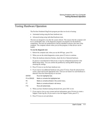 Solving Problems with Your Computer
Testing Hardware Operation
User's Guide 111
Testing Hardware Operation
The Pavilion Notebook DiagTools program provides two levels of testing:
• Automated testing using the basic hardware test.
• Advanced testing using individual hardware tests.
The tests are designed to run after the system reboots. This ensures that the computer will
be in a predictable state, so the diagnostic program can properly test the hardware
components. The tests are nondestructive and are intended to preserve the state of the
computer. The computer reboots when you exit the program, so that drivers can be
loaded.
To run the diagnostic test:
1. Reboot the computer and, when you see the HP logo , press F10.
2. When you see the initial diagnostics screen, press F2 twice to continue.
3. When the hardware detection finishes, check the list of detected hardware.
If a device is not detected or fails its test, it may be configured incorrectly in the
BIOS Setup utility. You can confirm the problem by running BIOS Setup and
checking the settings.
4. Press F2 twice to run the basic hardware test.
5. If you want to run additional hardware tests, press F2 twice. From the advanced test
screen, select and run the appropriate tests. Tests are not listed if no such hardware is
detected. Press the following keys to run tests:
ENTER Runs the highlighted test.
F5 or SPACE Marks or unmarks the highlighted test.
F6 Marks or unmarks all tests in the current menu.
F7 Marks or unmarks all tests in all menus.
F10 Runs all marked tests.
6. When you have finished running advanced tests, press ESC to exit.
7. If you want to view or save system and test information, press F4 twice to create a
Support Ticket log file. (If you want to view the Support Ticket, press F7.)
8. Press F3 twice to exit and reboot.
 