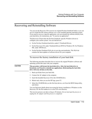 Solving Problems with Your Computer
Recovering and Reinstalling Software
User's Guide 113
Recovering and Reinstalling Software
You can use the Recovery CD to recover an original Pavilion Notebook build, or you can
use it to install the HP custom software over a user-installed alternate operating system.
If you need to recover a specific application, you can reinstall the software directly from
your hard drive; for instructions, see “To recover an application”.
The Recovery CD provides the Pavilion Notebook–specific Windows drivers to
configure your custom system. You can find drivers:
• On the Pavilion Notebook hard drive under C:NotebookDrivers.
• On the Recovery CD, under NotebookDriversW98 for Windows 98. For Windows
ME, under HPDrivers.
• On the Pavilion Notebook Web site at www.hp.com/notebooks. This Web site
contains the latest updates of software drivers for your computer.
To recover the factory installation of your hard disk
The following procedure describes how to recover the original Windows software and
operating system that came with your computer.
CAUTION This procedure will format the hard disk drive. After the hard disk drive is
formatted, you’ll need to reinstall any applications. Reformatting the hard disk
drive will erase all data on the disk.
1. Back up all data from your hard disk.
2. Connect the AC adapter to the computer.
3. Insert the bootable Recovery CD in the CD-ROM drive.
4. Reboot and, when you see the HP logo, press F2.
5. Select the CD-ROM drive as the first boot device, exit from the BIOS Setup utility,
and reboot.
You can find more details about recovering the factory installation of Windows on the
Recovery CD: the file readme.txt is in the CD's root directory.
The recovery process can take as long as 30 minutes. Do not interrupt the process or
unplug the AC adapter until the process is completed.
 