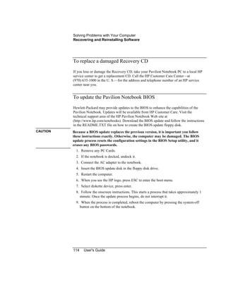 Solving Problems with Your Computer
Recovering and Reinstalling Software
114 User's Guide
To replace a damaged Recovery CD
If you lose or damage the Recovery CD, take your Pavilion Notebook PC to a local HP
service center to get a replacement CD. Call the HP Customer Care Center—at
(970) 635-1000 in the U. S.—for the address and telephone number of an HP service
center near you.
To update the Pavilion Notebook BIOS
Hewlett-Packard may provide updates to the BIOS to enhance the capabilities of the
Pavilion Notebook. Updates will be available from HP Customer Care. Visit the
technical support area of the HP Pavilion Notebook Web site at
(http://www.hp.com/notebooks). Download the BIOS update and follow the instructions
in the README.TXT file on how to create the BIOS update floppy disk.
CAUTION Because a BIOS update replaces the previous version, it is important you follow
these instructions exactly. Otherwise, the computer may be damaged. The BIOS
update process resets the configuration settings in the BIOS Setup utility, and it
erases any BIOS passwords.
1. Remove any PC Cards.
2. If the notebook is docked, undock it.
3. Connect the AC adapter to the notebook.
4. Insert the BIOS update disk in the floppy disk drive.
5. Restart the computer.
6. When you see the HP logo, press ESC to enter the boot menu.
7. Select diskette device, press enter.
8. Follow the onscreen instructions. This starts a process that takes approximately 1
minute. Once the update process begins, do not interrupt it.
9. When the process is completed, reboot the computer by pressing the system-off
button on the bottom of the notebook.
 