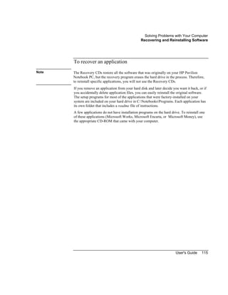 Solving Problems with Your Computer
Recovering and Reinstalling Software
User's Guide 115
To recover an application
Note The Recovery CDs restore all the software that was originally on your HP Pavilion
Notebook PC, but the recovery program erases the hard drive in the process. Therefore,
to reinstall specific applications, you will not use the Recovery CDs.
If you remove an application from your hard disk and later decide you want it back, or if
you accidentally delete application files, you can easily reinstall the original software.
The setup programs for most of the applications that were factory-installed on your
system are included on your hard drive in C:NotebooksPrograms. Each application has
its own folder that includes a readme file of instructions.
A few applications do not have installation programs on the hard drive. To reinstall one
of these applications (Microsoft Works, Microsoft Encarta, or Microsoft Money), use
the appropriate CD-ROM that came with your computer.
 