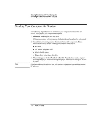 Solving Problems with Your Computer
Sending Your Computer for Service
116 User's Guide
Sending Your Computer for Service
See “Obtaining Repair Service” to determine if your computer must be sent in for
service. If so, prepare your computer for shipment.
1. Important. Back up your hard disk drive.
While your computer is being repaired, the hard disk may be replaced or reformatted.
2. Hewlett-Packard cannot guarantee the return of removable components. Please
remove the following prior to sending your computer in for service:
• PC cards
• AC adapter and power cord
• CDs in the CD player
• Floppy disks in the floppy disk drive
3. When sending your Pavilion Notebook to Hewlett-Packard, please use the original
product packaging or other substantial packaging in order to avoid damage to the unit
in transit.
Note If the hard disk drive is defective, you will receive a replacement drive with the original
HP software.
 