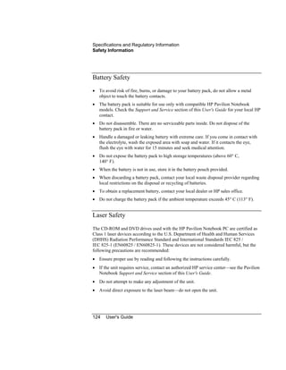 Specifications and Regulatory Information
Safety Information
124 User's Guide
Battery Safety
• To avoid risk of fire, burns, or damage to your battery pack, do not allow a metal
object to touch the battery contacts.
• The battery pack is suitable for use only with compatible HP Pavilion Notebook
models. Check the Support and Service section of this User's Guide for your local HP
contact.
• Do not disassemble. There are no serviceable parts inside. Do not dispose of the
battery pack in fire or water.
• Handle a damaged or leaking battery with extreme care. If you come in contact with
the electrolyte, wash the exposed area with soap and water. If it contacts the eye,
flush the eye with water for 15 minutes and seek medical attention.
• Do not expose the battery pack to high storage temperatures (above 60° C,
140° F).
• When the battery is not in use, store it in the battery pouch provided.
• When discarding a battery pack, contact your local waste disposal provider regarding
local restrictions on the disposal or recycling of batteries.
• To obtain a replacement battery, contact your local dealer or HP sales office.
• Do not charge the battery pack if the ambient temperature exceeds 45° C (113° F).
Laser Safety
The CD-ROM and DVD drives used with the HP Pavilion Notebook PC are certified as
Class 1 laser devices according to the U.S. Department of Health and Human Services
(DHHS) Radiation Performance Standard and International Standards IEC 825 /
IEC 825-1 (EN60825 / EN60825-1). These devices are not considered harmful, but the
following precautions are recommended:
• Ensure proper use by reading and following the instructions carefully.
• If the unit requires service, contact an authorized HP service center—see the Pavilion
Notebook Support and Service section of this User's Guide.
• Do not attempt to make any adjustment of the unit.
• Avoid direct exposure to the laser beam—do not open the unit.
 