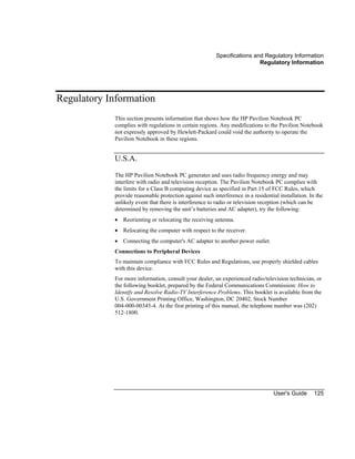 Specifications and Regulatory Information
Regulatory Information
User's Guide 125
Regulatory Information
This section presents information that shows how the HP Pavilion Notebook PC
complies with regulations in certain regions. Any modifications to the Pavilion Notebook
not expressly approved by Hewlett-Packard could void the authority to operate the
Pavilion Notebook in these regions.
U.S.A.
The HP Pavilion Notebook PC generates and uses radio frequency energy and may
interfere with radio and television reception. The Pavilion Notebook PC complies with
the limits for a Class B computing device as specified in Part 15 of FCC Rules, which
provide reasonable protection against such interference in a residential installation. In the
unlikely event that there is interference to radio or television reception (which can be
determined by removing the unit’s batteries and AC adapter), try the following:
• Reorienting or relocating the receiving antenna.
• Relocating the computer with respect to the receiver.
• Connecting the computer's AC adapter to another power outlet.
Connections to Peripheral Devices
To maintain compliance with FCC Rules and Regulations, use properly shielded cables
with this device.
For more information, consult your dealer, an experienced radio/television technician, or
the following booklet, prepared by the Federal Communications Commission: How to
Identify and Resolve Radio-TV Interference Problems. This booklet is available from the
U.S. Government Printing Office, Washington, DC 20402, Stock Number
004-000-00345-4. At the first printing of this manual, the telephone number was (202)
512-1800.
 
