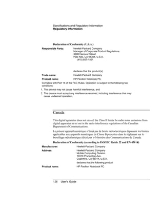 Specifications and Regulatory Information
Regulatory Information
126 User's Guide
Declaration of Conformity (U.S.A.)
Responsible Party: Hewlett-Packard Company
Manager of Corporate Product Regulations
3000 Hanover Street
Palo Alto, CA 94304, U.S.A.
(415) 857-1501
declares that the product(s)
Trade name: Hewlett-Packard Company
Product name: HP Pavilion Notebook PC
Complies with Part 15 of the FCC Rules. Operation is subject to the following two
conditions:
1. This device may not cause harmful interference, and
2. This device must accept any interference received, including interference that may
cause undesired operation.
Canada
This digital apparatus does not exceed the Class B limits for radio noise emissions from
digital apparatus as set out in the radio interference regulations of the Canadian
Department of Communications.
Le présent appareil numérique n’émet pas de bruits radioélectriques dépassant les limites
applicables aux appareils numériques de Classe B prescrites dans le règlement sur le
brouillage radioélectrique édicté par le Ministère des Communications du Canada.
Declaration of Conformity (according to ISO/IEC Guide 22 and EN 45014)
Manufacturer: Hewlett-Packard Company
Address: Hewlett-Packard Company
Mobile Computing Division
19310 Pruneridge Ave.
Cupertino, CA 95014, U.S.A.
declares that the following product
Product name: HP Pavilion Notebook PC
 