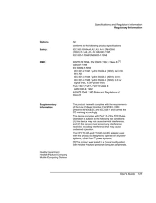 Specifications and Regulatory Information
Regulatory Information
User's Guide 127
Options: All
conforms to the following product specifications
Safety: IEC 950:1991+A1,A2 ,A3, A4 / EN 60950
(1992)+A1,A2, A3, A4 GB4943-1995
IEC 825-1:1993/EN60825-1:1994
EMC: CISPR 22:1993 / EN 55022 (1994): Class B [1]
GB9254-1988
EN 50082-1:1992
IEC 801-2:1991 / prEN 55024-2 (1992): 4kV CD,
8kV AD
IEC 801-3:1984 / prEN 55024-3 (1991): 3V/m
IEC 801-4:1988 / prEN 55024-4 (1992): 0.5 kV
signal lines, 1.0kV power lines
FCC Title 47 CFR, Part 15 Class B
ANSI C63.4: 1992
AS/NZS 3548: 1995 Rules and Regulations of
Class B
Supplementary
Information:
The product herewith complies with the requirements
of the Low Voltage Directive 73/23/EEC, EMC
Directive 89/336/EEC and IEC 825-1 and carries the
CE marking accordingly.
This device complies with Part 15 of the FCC Rules.
Operation is subject to the following two conditions:
(1) this device may not cause harmful interference,
and (2) this device must accept any interference
received, including interference that may cause
undesired operation.
The HP F1740A and F1454A AC/DC adapter used
with this product is designed to operate on all power
systems, other than IT power systems.
[1] The product was tested in a typical configuration
with Hewlett-Packard personal computer peripherals.
Quality Department
Hewlett-Packard Company
Mobile Computing Division
 