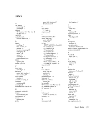 User's Guide 129
Index
A
AC adapter
connecting, 19
status light, 17
address
HP Customer Care Web site, 12
HP Web site, 12
APM, 50
Audio Out jack
location on Pavilion, 15
B
battery
installing, 19
latch location, 16
location, 16
low power warning, 55
recharging, 19
safety, 124
status, 54
status light, 17
troubleshooting, 105
BIOS
updating, 90
bottom view, 16
C
Caps Lock
status light, 17
CD-ROM
access light location, 17
drive location, 14
click buttons
location, 14
comfort and safety, 41
computer
registering, 22
copyrights, 2
Customer Care Web site, 12
D
diagnostic testing, 111
display
troubleshooting, 97
docking port, 16
drivers
updating, 90
DVD
access light location, 17
drive location, 14
E
eject button
PC Cards, 14
ergonomics, 33
F
factory installation, 113
floppy disk drive
access light, 17
location, 14
Fn key
+ DOWN ARROW (volume), 26
+ F1 (contrast), 26
+ F12 (display), 26
+ F2 (contrast), 26
+ F3 (suspend), 26
+ F3 (System standby), 52
+ F4 (suspend), 26
+ F4 (System standby), 52
+ F5 (hibernate), 26, 52
+ F6 (mute), 26
+ NumLock (scroll lock), 26
+ UP ARROW (volume), 26
front view, 13
H
hard disk drive
access light, 17
location, 16
replacing, 84
hardware testing, 111
hibernate, 52
Hibernate partition
creating, 85
hot keys, 26
HP Customer Care Web site, 12
HP notebook website, 90
HP warranty, 88
I
infrared port
location on Pavilion, 15
inventory, 10
K
Kensington lock
slot location, 14
L
laser
safety, 124
latch
location, 13
license agreement, 3
lights
AC adapter, 19
M
microphone
location, 13
microphone jack
location on Pavilion, 15
MiniTel system, connecting to, 20
modem (built-in), 20
N
Num Lock
status light, 17
O
on/off button
location, 13
using, 21
P
parallel port
location on Pavilion, 15
Pavilion
ports, 67
Pavilion Notebook
bottom view, 16
front view, 13
side view, 14
support, 90
Pavilion Notes, 12
Pavilion Web site, 56
PC Cards
inserting, 64
removing, 64
slot for, 14
phone jack
location, 14
phone line
connecting, 20
plug requirements, 123
 