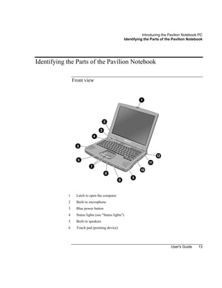 Introducing the Pavilion Notebook PC
Identifying the Parts of the Pavilion Notebook
User's Guide 13
Identifying the Parts of the Pavilion Notebook
Front view
1 Latch to open the computer
2 Built-in microphone
3 Blue power button
4 Status lights (see "Status lights")
5 Built-in speakers
6 Touch pad (pointing device)
 