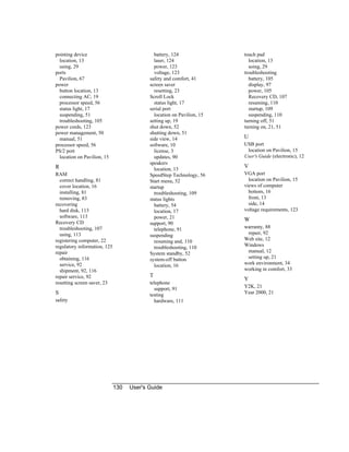 130 User's Guide
pointing device
location, 13
using, 29
ports
Pavilion, 67
power
button location, 13
connecting AC, 19
processor speed, 56
status light, 17
suspending, 51
troubleshooting, 105
power cords, 123
power management, 50
manual, 51
processor speed, 56
PS/2 port
location on Pavilion, 15
R
RAM
correct handling, 81
cover location, 16
installing, 81
removing, 83
recovering
hard disk, 113
software, 113
Recovery CD
troubleshooting, 107
using, 113
registering computer, 22
regulatory information, 125
repair
obtaining, 116
service, 92
shipment, 92, 116
repair service, 92
resetting screen saver, 23
S
safety
battery, 124
laser, 124
power, 123
voltage, 123
safety and comfort, 41
screen saver
resetting, 23
Scroll Lock
status light, 17
serial port
location on Pavilion, 15
setting up, 19
shut down, 52
shutting down, 51
side view, 14
software, 10
license, 3
updates, 90
speakers
location, 13
SpeedStep Technology, 56
Start menu, 52
startup
troubleshooting, 109
status lights
battery, 54
location, 17
power, 21
support, 90
telephone, 91
suspending
resuming and, 110
troubleshooting, 110
System standby, 52
system-off button
location, 16
T
telephone
support, 91
testing
hardware, 111
touch pad
location, 13
using, 29
troubleshooting
battery, 105
display, 97
power, 105
Recovery CD, 107
resuming, 110
startup, 109
suspending, 110
turning off, 51
turning on, 21, 51
U
USB port
location on Pavilion, 15
User's Guide (electronic), 12
V
VGA port
location on Pavilion, 15
views of computer
bottom, 16
front, 13
side, 14
voltage requirements, 123
W
warranty, 88
repair, 92
Web site, 12
Windows
manual, 12
setting up, 21
work environment, 34
working in comfort, 33
Y
Y2K, 21
Year 2000, 21
 