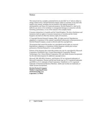 2 User's Guide
Notice
This manual and any examples contained herein are provided “as is” and are subject to
change without notice. Hewlett-Packard Company makes no warranty of any kind with
regard to this manual, including, but not limited to, the implied warranties of
merchantability and fitness for a particular purpose. Hewlett-Packard Co. shall not be
liable for any errors or for incidental or consequential damages in connection with the
furnishing, performance, or use of this manual or the examples herein.
Consumer transactions in Australia and the United Kingdom: The above disclaimers and
limitations shall not apply to Consumer transactions in Australia and the United
Kingdom and shall not affect the statutory rights of Consumers.
© Copyright Hewlett-Packard Company 2000. All rights reserved. Reproduction,
adaptation, or translation of this manual is prohibited without prior written permission of
Hewlett-Packard Company, except as allowed under the copyright laws.
The programs that control this product are copyrighted and all rights are reserved.
Reproduction, adaptation, or translation of those programs without prior written
permission of Hewlett-Packard Co. is also prohibited.
Portions of the programs that control this product may also be copyrighted by Microsoft
Corporation, SystemSoft Corp., Crystal Semiconductor Corporation, Phoenix
Technologies, Ltd., Silicon Motion Corporation, ESS, and Adobe Systems Incorporated.
See the individual programs for additional copyright notices.
Microsoft, MS, MS-DOS, Windows, and Windows NT are registered trademarks of
Microsoft Corporation. Pentium and the Intel Inside logo are U.S. registered trademarks
and MMX is a U.S. trademark of Intel Corporation. TrackPoint is a U.S. registered
trademark of International Business Machines. Adobe and Acrobat are trademarks of
Adobe Systems Incorporated.
Hewlett-Packard Company
Mobile Computing Division
19310 Pruneridge Ave.
Cupertino, CA 95014
 