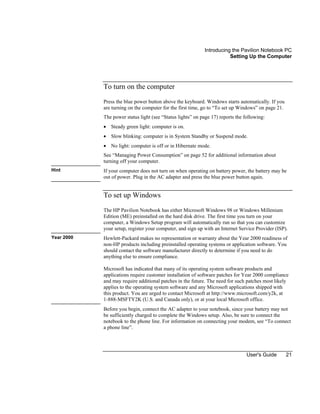 Introducing the Pavilion Notebook PC
Setting Up the Computer
User's Guide 21
To turn on the computer
Press the blue power button above the keyboard. Windows starts automatically. If you
are turning on the computer for the first time, go to “To set up Windows” on page 21.
The power status light (see “Status lights” on page 17) reports the following:
• Steady green light: computer is on.
• Slow blinking: computer is in System Standby or Suspend mode.
• No light: computer is off or in Hibernate mode.
See “Managing Power Consumption” on page 52 for additional information about
turning off your computer.
Hint If your computer does not turn on when operating on battery power, the battery may be
out of power. Plug in the AC adapter and press the blue power button again.
To set up Windows
The HP Pavilion Notebook has either Microsoft Windows 98 or Windows Millenium
Edition (ME) preinstalled on the hard disk drive. The first time you turn on your
computer, a Windows Setup program will automatically run so that you can customize
your setup, register your computer, and sign up with an Internet Service Provider (ISP).
Year 2000 Hewlett-Packard makes no representation or warranty about the Year 2000 readiness of
non-HP products including preinstalled operating systems or application software. You
should contact the software manufacturer directly to determine if you need to do
anything else to ensure compliance.
Microsoft has indicated that many of its operating system software products and
applications require customer installation of software patches for Year 2000 compliance
and may require additional patches in the future. The need for such patches most likely
applies to the operating system software and any Microsoft applications shipped with
this product. You are urged to contact Microsoft at http://www.microsoft.com/y2k, at
1-888-MSFTY2K (U.S. and Canada only), or at your local Microsoft office.
Before you begin, connect the AC adapter to your notebook, since your battery may not
be sufficiently charged to complete the Windows setup. Also, be sure to connect the
notebook to the phone line. For information on connecting your modem, see “To connect
a phone line”.
 