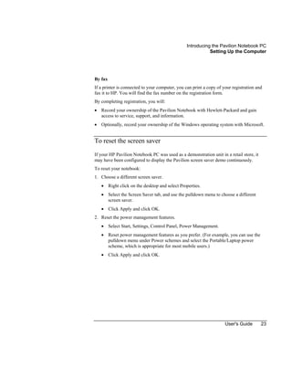 Introducing the Pavilion Notebook PC
Setting Up the Computer
User's Guide 23
By fax
If a printer is connected to your computer, you can print a copy of your registration and
fax it to HP. You will find the fax number on the registration form.
By completing registration, you will:
• Record your ownership of the Pavilion Notebook with Hewlett-Packard and gain
access to service, support, and information.
• Optionally, record your ownership of the Windows operating system with Microsoft.
To reset the screen saver
If your HP Pavilion Notebook PC was used as a demonstration unit in a retail store, it
may have been configured to display the Pavilion screen saver demo continuously.
To reset your notebook:
1. Choose a different screen saver.
• Right click on the desktop and select Properties.
• Select the Screen Saver tab, and use the pulldown menu to choose a different
screen saver.
• Click Apply and click OK.
2. Reset the power management features.
• Select Start, Settings, Control Panel, Power Management.
• Reset power management features as you prefer. (For example, you can use the
pulldown menu under Power schemes and select the Portable/Laptop power
scheme, which is appropriate for most mobile users.)
• Click Apply and click OK.
 