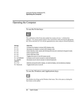 Using the Pavilion Notebook PC
Operating the Computer
26 User's Guide
Operating the Computer
To use the Fn hot keys
The combination of the Fn key plus another key creates a hot key—a shortcut key
sequence—for various system controls. Press and hold Fn while pressing the appropriate
key. (Press and hold Ctrl+Alt with the appropriate key when using an external keyboard.)
Hot key Does this
Fn + F1 Increases the display’s contrast (HPA displays only).
Fn + F2 Decreases the display’s contrast (HPA displays only).
Fn + F3 Enters Standby mode. (works with Windows 98 only and is identical to Suspend mode)
Fn + F4 Enters Suspend mode.
Fn + F5 Enters Hibernate mode.
Fn + F6 Toggles the sound on and off (mutes sound).
Fn + UP ARROW Increases sound volume (except on external keyboard).
Fn + DOWN
ARROW
Decreases sound volume (except on external keyboard).
Fn + F12 Switches among the built-in display, an external display, and simultaneous displays.
Fn + NumLock Toggles Scroll Lock on and off.
To use the Windows and Applications keys
The Windows key brings up the Windows Start menu. This is the same as clicking the
Start button on the taskbar.
 