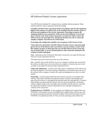 User's Guide 3
HP Software Product License Agreement
Your HP Pavilion Notebook PC contains factory-installed software programs. Please
read the Software License Agreement before proceeding.
Carefully read this License Agreement before proceeding to operate this equipment.
Rights in the software are offered only on the condition that the customer agrees to
all terms and conditions of the License Agreement. Proceeding to operate the
equipment indicates your acceptance of these terms and conditions. If you do not
agree with the terms of the License Agreement, you must now either remove the
software from your hard disk drive and destroy the Recovery CD, or return the
complete computer and software for a full refund.
Proceeding with configuration signifies your acceptance of the License Terms.
Unless otherwise stated below, this HP Software Product License Agreement shall
govern the use of all software that is provided to you, the customer, as part of the
HP computer product. It shall supersede any non-HP software license terms that
may be found online, or in any documentation or other materials contained in the
computer product packaging.
Note: Operating System Software by Microsoft is licensed to you under the Microsoft
End User License Agreement (EULA).
The following License Terms govern the use of the software:
Use. Customer may use the software on any one computer. Customer may not network
the software or otherwise use it on more than one computer. Customer may not reverse
assemble or decompile the software unless authorized by law.
Copies and Adaptations. Customer may make copies or adaptations of the software (a)
for archival purposes or (b) when copying or adaptation is an essential step in the use of
the software with a computer so long as the copies and adaptations are used in no other
manner.
Ownership. Customer agrees that he/she does not have any title or ownership of the
software, other than ownership of the physical media. Customer acknowledges and
agrees that the software is copyrighted and protected under the copyright laws. Customer
acknowledges and agrees that the software may have been developed by a third party
software supplier named in the copyright notices included with the software, who shall
be authorized to hold the Customer responsible for any copyright infringement or
violation of this Agreement.
Product Recovery CD-ROM. If your computer was shipped with a product Recovery
CD-ROM: (i) The product recovery CD-ROM and/or support utility software may only
be used for restoring the hard disk of the HP computer with which the product recovery
CD-ROM was originally provided. (ii) The use of any operating system software by
 