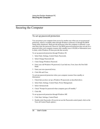 Using the Pavilion Notebook PC
Securing the Computer
30 User's Guide
Securing the Computer
To set up password protection
You can protect your computer from access by another user when you set up password
protection, which is available either through Windows (software) or through the BIOS
Setup utility (hardware). Both provide protection when the computer is rebooted: a user
must then enter the password. However, the BIOS password protection does not ask for a
password when your computer resumes after standby (save to RAM) or hibernation (save
to disk), while Windows 98 does provide that security.
To set up password protection through Windows 98:
1. Select Start, Settings, Control Panel, Passwords.
2. Select Change Passwords tab.
3. Click Change Windows Password.
4. Enter your old Windows 98 password, if you had one; if not, leave the first field
blank.
5. Enter your new password twice.
6. Click OK and Close.
To activate password protection when your computer resumes from standby or
hibernation:
1. Check that you have set up a Windows 98 password, as described above.
2. Select Start, Settings, Control Panel, Power Management.
3. Select Advanced tab.
4. Check "Prompt for password when computer goes off standby."
5. Click OK.
To set up password protection through Windows ME
1. Click Start, Settings, Control Panel.
2. Double-click Passwords. (If you do not see the Passwords control panel, click on the
View all Control Panels option.)
 