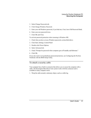 Using the Pavilion Notebook PC
Securing the Computer
User's Guide 31
3. Select Change Passwords tab.
4. Click Change Windows Password.
5. Enter your old Windows password, if you had one; if not, leave Old Password blank.
6. Enter your new password twice.
7. Click OK and Close.
To activate password protection when resuming in Windows ME:
1. Check that you have set up a Windows password, as described above.
2. Click Start, Settings, Control Panel
3. Double-click Power Options.
4. Select Advanced tab.
5. Check "Prompt for password when computer goes off standby and hibernate."
6. Click OK.
If you also want to set up hardware password protection, see Configuring the Pavilion
Notebook with the BIOS Setup Utility.
To attach a security cable
Your computer has a built-in connector that allows you to secure the computer with a
cable. The Kensington MicroSaver lock system works with this connector and is
available at many computer stores.
1. Wrap the cable around a stationary object, such as a table leg.
 