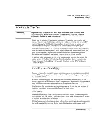 Using the Pavilion Notebook PC
Working in Comfort
User's Guide 33
Working in Comfort
WARNING Improper use of keyboards and other input devices has been associated with
ergonomic injury. For more information about reducing your risk, visit our
ergonomics Web site at www.hp.com/ergo.
Thank you for selecting HP computing equipment. To optimize your comfort and
productivity, it is important that you set up your work area correctly and use your HP
equipment properly. With that in mind, we have developed some set-up and use
recommendations for you to follow based on established ergonomic principles.
Improper and prolonged use of keyboards and input devices are among those tasks that
have been associated with repetitive strain injury (RSI) to soft tissues in the hands and
arms. If you experience discomfort or pain while using any computing equipment,
discontinue use immediately and consult your physician as soon as possible.
In addition to the information on RSI given in this chapter, you may also consult the
online version of Working in Comfort preloaded on the hard disk of your computer
(Start, Programs, Pavilion Library, Working in Comfort), or visit HP’s Working in
Comfort Web site.
About Repetitive Strain Injury
Because your comfort and safety are our primary concern, we strongly recommend that
you use HP computing equipment in accordance with established ergonomic principles
and recommendations.
Scientific literature suggests that there may be a relationship between injury to soft
tissues—especially in the hands and arms—and prolonged, improper use of keyboards or
other equipment requiring repeated motions of the hands and forearms.
This literature also suggests that there are many other risk factors that may increase the
chance of such injury, commonly called Repetitive Strain Injury.
What is RSI?
Repetitive Strain Injury (RSI—also known as cumulative trauma disorder or repetitive
motion injury) is a type of injury where soft tissues in the body, such as muscles, nerves,
or tendons, become irritated or inflamed.
RSI has been a reported problem for those who perform repetitive tasks such as assembly
line work, meatpacking, sewing, playing musical instruments, and computer work.
 