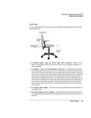 Using the Pavilion Notebook PC
Working in Comfort
User's Guide 35
Your Chair
It's very important that your chair provides a comfortable sitting position and offers the
following features:
• A stable base, such as five legs with casters. Make sure the
casters are designed for the type of floor you have in your workspace, whether it is
bare or carpeted.
• A height- and tilt-adjustment feature. It should be easy to adjust
your chair height from 40 cm to 52 cm (15.5 inches to 20.5 inches) as measured from
the top of the seat pan to the floor. If you are much taller or shorter than average, you
may need a chair that can be adjusted beyond this range. Adjust your chair so that the
work surface or keyboard tray is at elbow height and your feet are flat on the floor
with your knees slightly bent below your hips. Ideally, the seat pan should be able to
tilt both forward (minimum of 5 degrees) and backward (minimum of 10 degrees). If
the chair has an adjustable seat pan, inclining the seat slightly forward will transfer
some of the pressure from the spine to the thighs and feet. This will relieve pressure
on your back.
• A curved seat edge. The front of the seat should be curved and finished in a
“waterfall” edge.
• An adjustable back support in both height and forward and backward tilt.
It is important that the backrest correctly supports the lower part, or lumbar curve, of
the back.
 