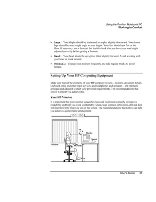 Using the Pavilion Notebook PC
Working in Comfort
User's Guide 37
• Legs: Your thighs should be horizontal or angled slightly downward. Your lower
legs should be near a right angle to your thighs. Your feet should rest flat on the
floor. If necessary, use a footrest, but double check that you have your seat height
adjusted correctly before getting a footrest.
• Head: Your head should be upright or tilted slightly forward. Avoid working with
your head or trunk twisted.
• Overall: Change your position frequently and take regular breaks to avoid
fatigue.
Setting Up Your HP Computing Equipment
Make sure that all the elements of your HP computer system—monitor, document holder,
keyboard, mice and other input devices, and headphones and speakers—are optimally
arranged and adjusted to meet your personal requirements. The recommendations that
follow will help you achieve this.
Your HP Monitor
It is important that your monitor screen be clean and positioned correctly to improve
readability and help you work comfortably. Glare, high contrast, reflections, dirt and dust
will interfere with what you see on the screen. The recommendations that follow can help
you achieve a comfortable arrangement.
 