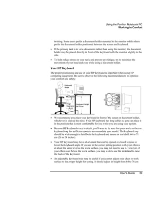 Using the Pavilion Notebook PC
Working in Comfort
User's Guide 39
twisting. Some users prefer a document holder mounted to the monitor while others
prefer the document holder positioned between the screen and keyboard.
• If the primary task is to view documents rather than using the monitor, the document
holder may be placed directly in front of the keyboard with the monitor slightly to the
side.
• To help reduce stress on your neck and prevent eye fatigue, try to minimize the
movement of your head and eyes while using a document holder.
Your HP Keyboard
The proper positioning and use of your HP keyboard is important when using HP
computing equipment. Be sure to observe the following recommendations to optimize
your comfort and safety:
• We recommend you place your keyboard in front of the screen or document holder,
whichever is viewed the most. Your HP keyboard has long cables so you can place it
in the position that is most comfortable for you while you are using your system.
• Because HP keyboards vary in depth, you'll want to be sure that your work surface or
keyboard tray has sufficient room to accommodate your model. The keyboard tray
should be wide enough to hold both the keyboard and mouse or trackball: 66 to 71
cm (26 to 28 inches).
• Your HP keyboard may have a kickstand that can be opened or closed to raise or
lower the keyboard angle. If you are in the correct sitting position with your elbows
at about the same level as the work surface, you may not need to use it. However, if
your elbows are below the work surface, you may wish to use the kickstand to raise
the back of the keyboard.
• An adjustable keyboard tray may be useful if you cannot adjust your chair or work
surface to the proper height for typing. It should adjust in height from 64 to 76 cm
 