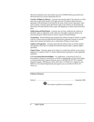 4 User's Guide
Microsoft contained in any such product recovery CD-ROM shall be governed by the
Microsoft End User License Agreement (EULA).
Transfer of Rights in Software. Customer may transfer rights in the software to a third
party only as part of the transfer of all rights and only if Customer obtains the prior
agreement of the third party to be bound by the terms of this License Agreement. Upon
such a transfer, Customer agrees that his/her rights in the software are terminated and
that he/she will either destroy his/her copies and adaptations or deliver them to the third
party.
Sublicensing and Distribution. Customer may not lease, sublicense the software or
distribute copies or adaptations of the software to the public in physical media or by
telecommunication without the prior written consent of Hewlett-Packard.
Termination. Hewlett-Packard may terminate this software license for failure to comply
with any of these terms provided Hewlett-Packard has requested Customer to cure the
failure and Customer has failed to do so within thirty (30) days of such notice.
Updates And Upgrades. Customer agrees that the software does not include updates
and upgrades which may be available from Hewlett-Packard under a separate support
agreement.
Export Clause. Customer agrees not to export or re-export the software or any copy or
adaptation in violation of the U.S. Export Administration regulations or other applicable
regulation.
U.S. Government Restricted Rights. Use, duplication, or disclosure by the U.S.
Government is subject to restrictions as set forth in subparagraph (c)(1)(ii) of the Rights
in Technical Data and Computer Software clause in DFARS 252.227-7013. Hewlett-
Packard Company, 3000 Hanover Street, Palo Alto, CA 94304 U.S.A. Rights for non-
DOD U.S. Government Departments and Agencies are as set forth in FAR 52.227-
19(c)(1,2).
Edition History
Edition 1 ......................................... September 2000
This manual is printed on recycled paper.
 