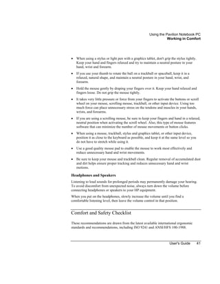 Using the Pavilion Notebook PC
Working in Comfort
User's Guide 41
• When using a stylus or light pen with a graphics tablet, don't grip the stylus tightly.
Keep your hand and fingers relaxed and try to maintain a neutral posture in your
hand, wrist and forearm.
• If you use your thumb to rotate the ball on a trackball or spaceball, keep it in a
relaxed, natural shape, and maintain a neutral posture in your hand, wrist, and
forearm.
• Hold the mouse gently by draping your fingers over it. Keep your hand relaxed and
fingers loose. Do not grip the mouse tightly.
• It takes very little pressure or force from your fingers to activate the buttons or scroll
wheel on your mouse, scrolling mouse, trackball, or other input device. Using too
much force can place unnecessary stress on the tendons and muscles in your hands,
wrists, and forearms.
• If you are using a scrolling mouse, be sure to keep your fingers and hand in a relaxed,
neutral position when activating the scroll wheel. Also, this type of mouse features
software that can minimize the number of mouse movements or button clicks.
• When using a mouse, trackball, stylus and graphics tablet, or other input device,
position it as close to the keyboard as possible, and keep it at the same level so you
do not have to stretch while using it.
• Use a good quality mouse pad to enable the mouse to work most effectively and
reduce unnecessary hand and wrist movements.
• Be sure to keep your mouse and trackball clean. Regular removal of accumulated dust
and dirt helps ensure proper tracking and reduces unnecessary hand and wrist
motions.
Headphones and Speakers
Listening to loud sounds for prolonged periods may permanently damage your hearing.
To avoid discomfort from unexpected noise, always turn down the volume before
connecting headphones or speakers to your HP equipment.
When you put on the headphones, slowly increase the volume until you find a
comfortable listening level, then leave the volume control in that position.
Comfort and Safety Checklist
These recommendations are drawn from the latest available international ergonomic
standards and recommendations, including ISO 9241 and ANSI/HFS 100-1988.
 