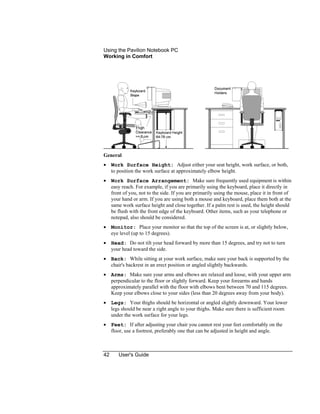 Using the Pavilion Notebook PC
Working in Comfort
42 User's Guide
General
• Work Surface Height: Adjust either your seat height, work surface, or both,
to position the work surface at approximately elbow height.
• Work Surface Arrangement: Make sure frequently used equipment is within
easy reach. For example, if you are primarily using the keyboard, place it directly in
front of you, not to the side. If you are primarily using the mouse, place it in front of
your hand or arm. If you are using both a mouse and keyboard, place them both at the
same work surface height and close together. If a palm rest is used, the height should
be flush with the front edge of the keyboard. Other items, such as your telephone or
notepad, also should be considered.
• Monitor: Place your monitor so that the top of the screen is at, or slightly below,
eye level (up to 15 degrees).
• Head: Do not tilt your head forward by more than 15 degrees, and try not to turn
your head toward the side.
• Back: While sitting at your work surface, make sure your back is supported by the
chair's backrest in an erect position or angled slightly backwards.
• Arms: Make sure your arms and elbows are relaxed and loose, with your upper arm
perpendicular to the floor or slightly forward. Keep your forearms and hands
approximately parallel with the floor with elbows bent between 70 and 115 degrees.
Keep your elbows close to your sides (less than 20 degrees away from your body).
• Legs: Your thighs should be horizontal or angled slightly downward. Your lower
legs should be near a right angle to your thighs. Make sure there is sufficient room
under the work surface for your legs.
• Feet: If after adjusting your chair you cannot rest your feet comfortably on the
floor, use a footrest, preferably one that can be adjusted in height and angle.
 