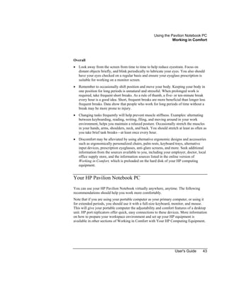 Using the Pavilion Notebook PC
Working in Comfort
User's Guide 43
Overall
• Look away from the screen from time to time to help reduce eyestrain. Focus on
distant objects briefly, and blink periodically to lubricate your eyes. You also should
have your eyes checked on a regular basis and ensure your eyeglass prescription is
suitable for working on a monitor screen.
• Remember to occasionally shift position and move your body. Keeping your body in
one position for long periods is unnatural and stressful. When prolonged work is
required, take frequent short breaks. As a rule of thumb, a five- or ten-minute break
every hour is a good idea. Short, frequent breaks are more beneficial than longer less
frequent breaks. Data show that people who work for long periods of time without a
break may be more prone to injury.
• Changing tasks frequently will help prevent muscle stiffness. Examples: alternating
between keyboarding, reading, writing, filing, and moving around in your work
environment, helps you maintain a relaxed posture. Occasionally stretch the muscles
in your hands, arms, shoulders, neck, and back. You should stretch at least as often as
you take brief task breaks—at least once every hour.
• Discomfort may be alleviated by using alternative ergonomic designs and accessories
such as ergonomically personalized chairs, palm rests, keyboard trays, alternative
input devices, prescription eyeglasses, anti-glare screens, and more. Seek additional
information from the sources available to you, including your employer, doctor, local
office supply store, and the information sources listed in the online version of
Working in Comfort, which is preloaded on the hard disk of your HP computing
equipment.
Your HP Pavilion Notebook PC
You can use your HP Pavilion Notebook virtually anywhere, anytime. The following
recommendations should help you work more comfortably.
Note that if you are using your portable computer as your primary computer, or using it
for extended periods, you should use it with a full-size keyboard, monitor, and mouse.
This will give your portable computer the adjustability and comfort features of a desktop
unit. HP port replicators offer quick, easy connections to these devices. More information
on how to prepare your workspace environment and set up your HP equipment is
available in other sections of Working in Comfort with Your HP Computing Equipment.
 