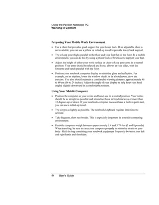 Using the Pavilion Notebook PC
Working in Comfort
44 User's Guide
Preparing Your Mobile Work Environment
• Use a chair that provides good support for your lower back. If an adjustable chair is
not available, you can use a pillow or rolled-up towel to provide lower back support.
• Try to keep your thighs parallel to the floor and your feet flat on the floor. In a mobile
environment, you can do this by using a phone book or briefcase to support your feet.
• Adjust the height of either your work surface or chair to keep your arms in a neutral
position. Your arms should be relaxed and loose, elbows at your sides, with the
forearms and hands parallel with the floor.
• Position your notebook computer display to minimize glare and reflection. For
example, on an airplane, lower the window shade, or in a hotel room, draw the
curtains. You also should maintain a comfortable viewing distance, approximately 40
to 60 cm (16 to 24 inches). Adjust the angle of your display to help keep your head
angled slightly downward in a comfortable position.
Using Your Mobile Computer
• Position the computer so your wrists and hands are in a neutral position. Your wrists
should be as straight as possible and should not have to bend sideways or more than
10 degrees up or down. If your notebook computer does not have a built-in palm rest,
you can use a rolled-up towel.
• Try to type as lightly as possible. The notebook keyboard requires little force to
activate.
• Take frequent, short rest breaks. This is especially important in a mobile computing
environment.
• Portable computers weigh between approximately 1.4 and 3.7 kilos (3 and 8 pounds).
When traveling, be sure to carry your computer properly to minimize strain on your
body. Shift the bag containing your notebook equipment frequently between your left
and right hands and shoulders.
 