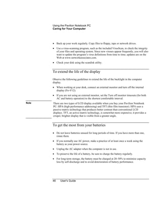 Using the Pavilion Notebook PC
Caring for Your Computer
46 User's Guide
• Back up your work regularly. Copy files to floppy, tape or network drives.
• Use a virus-scanning program, such as the included VirusScan, to check the integrity
of your files and operating system. Since new viruses appear frequently, you will also
want to update the program’s virus definitions from time to time; updates are on the
Web at www.networkassociates.com.
• Check your disk using the scandisk utility.
To extend the life of the display
Observe the following guidelines to extend the life of the backlight in the computer
display.
• When working at your desk, connect an external monitor and turn off the internal
display (Fn+F12).
• If you are not using an external monitor, set the Turn off monitor timeouts (for both
AC and battery operation) to the shortest comfortable interval.
Note There are two types of LCD display available when you buy your Pavilion Notebook
PC: HPA (high-performance addressing) and TFT (thin film transistor). HPA uses a
passive-matrix technology that produces better contrast than conventional LCD
displays. TFT, an active-matrix technology, is somewhat more expensive; it provides a
crisper, brighter display that is visible from a greater angle.
To get the most from your batteries
• Do not leave batteries unused for long periods of time. If you have more than one,
rotate them.
• If you normally use AC power, make a practice of at least once a week using the
battery as your power source.
• Unplug the AC adapter when the computer is not in use.
• To preserve the life of a battery, be sure to charge the battery regularly.
• For long-term storage, the battery must be charged at 20–50% to minimize capacity
loss by self-discharge and to avoid deterioration of battery performance.
 