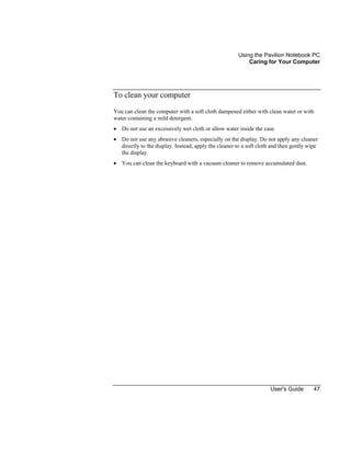 Using the Pavilion Notebook PC
Caring for Your Computer
User's Guide 47
To clean your computer
You can clean the computer with a soft cloth dampened either with clean water or with
water containing a mild detergent.
• Do not use an excessively wet cloth or allow water inside the case.
• Do not use any abrasive cleaners, especially on the display. Do not apply any cleaner
directly to the display. Instead, apply the cleaner to a soft cloth and then gently wipe
the display.
• You can clean the keyboard with a vacuum cleaner to remove accumulated dust.
 