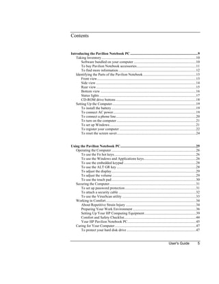 User's Guide 5
Contents
Introducing the Pavilion Notebook PC...........................................................................9
Taking Inventory.........................................................................................................10
Software bundled on your computer .....................................................................10
To buy Pavilion Notebook accessories..................................................................11
To find more information ......................................................................................12
Identifying the Parts of the Pavilion Notebook...........................................................13
Front view..............................................................................................................13
Side view...............................................................................................................14
Rear view...............................................................................................................15
Bottom view ..........................................................................................................16
Status lights ...........................................................................................................17
CD-ROM drive buttons.........................................................................................18
Setting Up the Computer.............................................................................................19
To install the battery..............................................................................................19
To connect AC power............................................................................................19
To connect a phone line.........................................................................................20
To turn on the computer ........................................................................................21
To set up Windows................................................................................................21
To register your computer .....................................................................................22
To reset the screen saver........................................................................................24
Using the Pavilion Notebook PC....................................................................................25
Operating the Computer..............................................................................................26
To use the Fn hot keys...........................................................................................26
To use the Windows and Applications keys..........................................................26
To use the embedded keypad ................................................................................28
To use the ALT GR key ........................................................................................28
To adjust the display..............................................................................................29
To adjust the volume .............................................................................................29
To use the touch pad..............................................................................................30
Securing the Computer................................................................................................31
To set up password protection...............................................................................31
To attach a security cable ......................................................................................32
To use the VirusScan utility ..................................................................................33
Working in Comfort....................................................................................................34
About Repetitive Strain Injury ..............................................................................34
Preparing Your Work Environment ......................................................................36
Setting Up Your HP Computing Equipment .........................................................39
Comfort and Safety Checklist................................................................................44
Your HP Pavilion Notebook PC............................................................................45
Caring for Your Computer..........................................................................................47
To protect your hard disk drive .............................................................................47
 