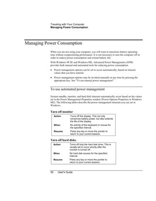 Traveling with Your Computer
Managing Power Consumption
50 User's Guide
Managing Power Consumption
When you are not using your computer, you will want to maximize battery operating
time without compromising performance. It is not necessary to turn the computer off in
order to reduce power consumption and extend battery life.
With Windows 98 SE and Windows ME, Advanced Power Management (APM)
provides both manual and automated tools for reducing power consumption.
• Power management options can be set to occur automatically, based on timeout
values that you have entered.
• Power management options may be invoked manually at any time by pressing the
appropriate key. See “To use manual power management”.
To use automated power management
System standby, monitor, and hard disk timeouts automatically occur based on the values
set in the Power Management Properties window (Power Options Properties in Windows
ME). The following tables describe the power management timeouts you can set in
Windows.
Turn off monitor
Action Turns off the display. This not only
conserves battery power, but also extends
the life of the display.
When No activity of the keyboard or mouse for
the specified interval.
Resume Press any key or move the pointer to
return to your current session.
Turn off hard disks
Action Turns off only the hard disk drive. This is
usually set to occur shortly after the
monitor is turned off.
When No hard disk access for the specified
interval.
Resume Press any key or move the pointer to
return to your current session.
 