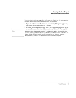 Traveling with Your Computer
Managing Power Consumption
User's Guide 53
Sometimes the system stops responding and you are not able to turn off the computer as
described above. To recover, use the following in the order listed.
• If you are unable to access the Start menu, you can turn off the system by pressing
and holding the blue power button for 4 seconds.
• If holding the blue power button fails, insert a pin or straightened paper clip into the
system-off button on the bottom of the computer (see “Bottom view” on page 16).
Note When the system hibernates as a result of a critically low battery, you will find when
resuming that all your data has been saved but that some functions may be disabled. To
resume normal operation, restore power (by connecting AC power or installing a
charged battery), perform a full shutdown, and then restart the computer.
 