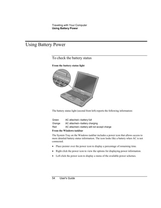 Traveling with Your Computer
Using Battery Power
54 User's Guide
Using Battery Power
To check the battery status
From the battery status light
The battery status light (second from left) reports the following information:
Green AC attached—battery full
Orange AC attached—battery charging
Red AC attached—battery will not accept charge
From the Windows taskbar
The System Tray on the Windows taskbar includes a power icon that allows access to
more detailed battery status information. The icon looks like a battery when AC is not
connected.
• Place pointer over the power icon to display a percentage of remaining time.
• Right click the power icon to view the options for displaying power information.
• Left click the power icon to display a menu of the available power schemes.
 