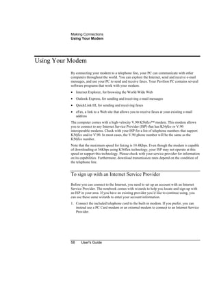 Making Connections
Using Your Modem
58 User's Guide
Using Your Modem
By connecting your modem to a telephone line, your PC can communicate with other
computers throughout the world. You can explore the Internet, send and receive e-mail
messages, and use your PC to send and receive faxes. Your Pavilion PC contains several
software programs that work with your modem:
• Internet Explorer, for browsing the World Wide Web
• Outlook Express, for sending and receiving e-mail messages
• QuickLink III, for sending and receiving faxes
• eFax, a link to a Web site that allows you to receive faxes at your existing e-mail
address
The computer comes with a high-velocity V.90 K56flex™ modem. This modem allows
you to connect to any Internet Service Provider (ISP) that has K56flex or V.90
interoperable modems. Check with your ISP for a list of telephone numbers that support
K56flex and/or V.90. In most cases, the V.90 phone number will be the same as the
K56flex number.
Note that the maximum speed for faxing is 14.4Kbps. Even though the modem is capable
of downloading at 56Kbps using K56flex technology, your ISP may not operate at this
speed or support this technology. Please check with your service provider for information
on its capabilities. Furthermore, download transmission rates depend on the condition of
the telephone line.
To sign up with an Internet Service Provider
Before you can connect to the Internet, you need to set up an account with an Internet
Service Provider. The notebook comes with wizards to help you locate and sign up with
an ISP in your area. If you have an existing provider you’d like to continue using, you
can use these same wizards to enter your account information.
1. Connect the included telephone cord to the built-in modem. If you prefer, you can
instead use a PC Card modem or an external modem to connect to an Internet Service
Provider.
 