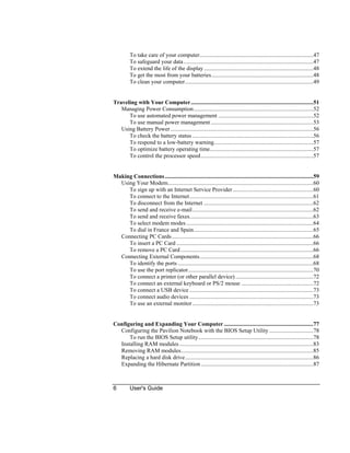6 User's Guide
To take care of your computer...............................................................................47
To safeguard your data..........................................................................................47
To extend the life of the display............................................................................48
To get the most from your batteries.......................................................................48
To clean your computer.........................................................................................49
Traveling with Your Computer.....................................................................................51
Managing Power Consumption...................................................................................52
To use automated power management ..................................................................52
To use manual power management .......................................................................53
Using Battery Power ...................................................................................................56
To check the battery status ....................................................................................56
To respond to a low-battery warning.....................................................................57
To optimize battery operating time........................................................................57
To control the processor speed..............................................................................57
Making Connections.......................................................................................................59
Using Your Modem.....................................................................................................60
To sign up with an Internet Service Provider........................................................60
To connect to the Internet......................................................................................61
To disconnect from the Internet ............................................................................62
To send and receive e-mail....................................................................................62
To send and receive faxes......................................................................................63
To select modem modes ........................................................................................64
To dial in France and Spain...................................................................................65
Connecting PC Cards..................................................................................................66
To insert a PC Card ...............................................................................................66
To remove a PC Card ............................................................................................66
Connecting External Components...............................................................................68
To identify the ports ..............................................................................................68
To use the port replicator.......................................................................................70
To connect a printer (or other parallel device) ......................................................72
To connect an external keyboard or PS/2 mouse ..................................................72
To connect a USB device ......................................................................................73
To connect audio devices ......................................................................................73
To use an external monitor....................................................................................73
Configuring and Expanding Your Computer ..............................................................77
Configuring the Pavilion Notebook with the BIOS Setup Utility...............................78
To run the BIOS Setup utility................................................................................78
Installing RAM modules.............................................................................................83
Removing RAM modules............................................................................................85
Replacing a hard disk drive.........................................................................................86
Expanding the Hibernate Partition..............................................................................87
 